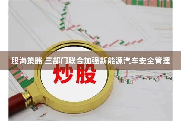 股海策略 三部门联合加强新能源汽车安全管理