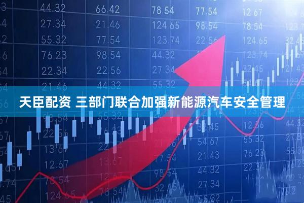 天臣配资 三部门联合加强新能源汽车安全管理