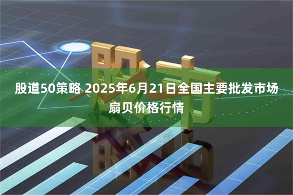 股道50策略 2025年6月21日全国主要批发市场扇贝价格行情