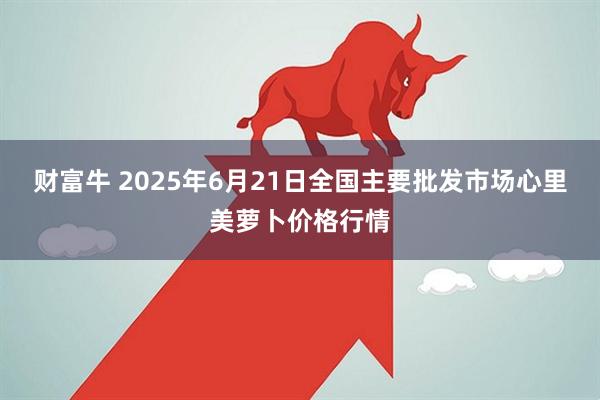 财富牛 2025年6月21日全国主要批发市场心里美萝卜价格行情