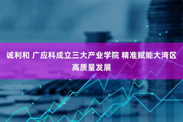 诚利和 广应科成立三大产业学院 精准赋能大湾区高质量发展