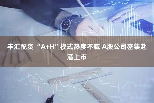 丰汇配资 “A+H”模式热度不减 A股公司密集赴港上市