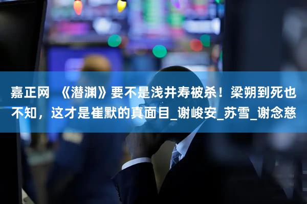 嘉正网  《潜渊》要不是浅井寿被杀！梁朔到死也不知，这才是崔默的真面目_谢峻安_苏雪_谢念慈