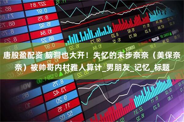 唐股盈配资 脑洞也大开！失忆的未步奈奈（美保奈奈）被帅哥内村雅人算计_男朋友_记忆_标题