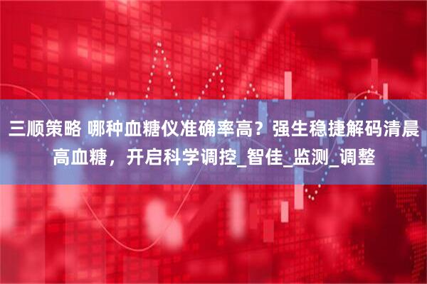 三顺策略 哪种血糖仪准确率高？强生稳捷解码清晨高血糖，开启科学调控_智佳_监测_调整