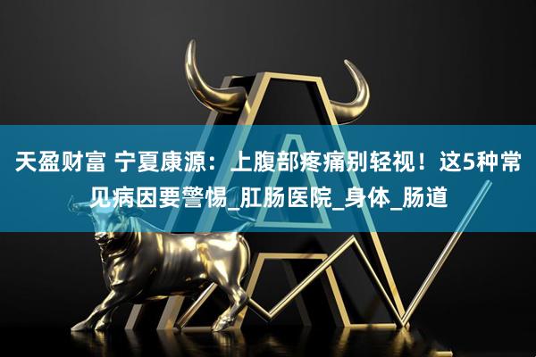 天盈财富 宁夏康源：上腹部疼痛别轻视！这5种常见病因要警惕_肛肠医院_身体_肠道