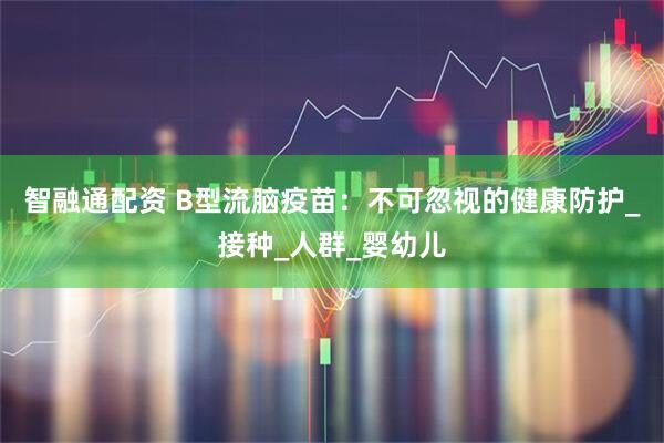 智融通配资 B型流脑疫苗：不可忽视的健康防护_接种_人群_婴幼儿