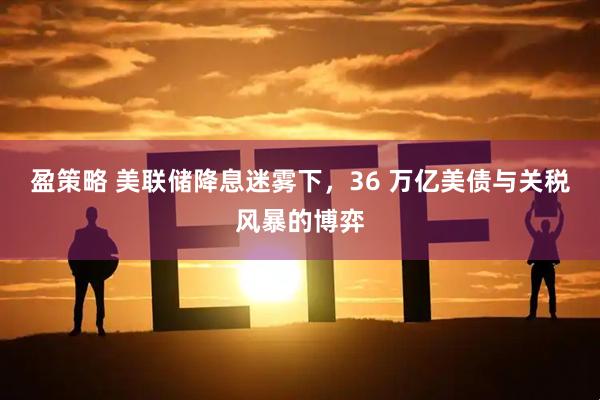 盈策略 美联储降息迷雾下，36 万亿美债与关税风暴的博弈