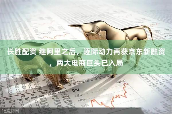 长胜配资 继阿里之后，逐际动力再获京东新融资，两大电商巨头已入局