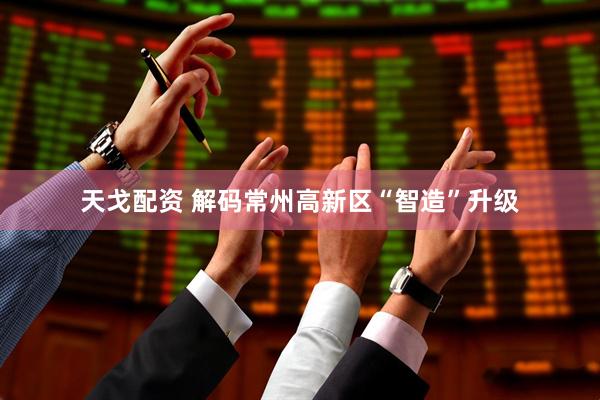 天戈配资 解码常州高新区“智造”升级