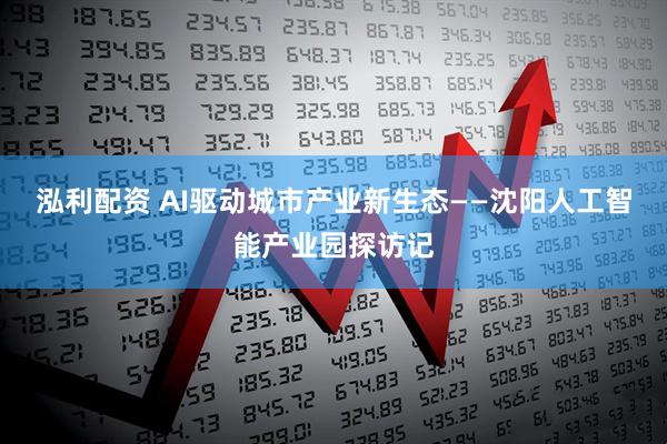 泓利配资 AI驱动城市产业新生态——沈阳人工智能产业园探访记