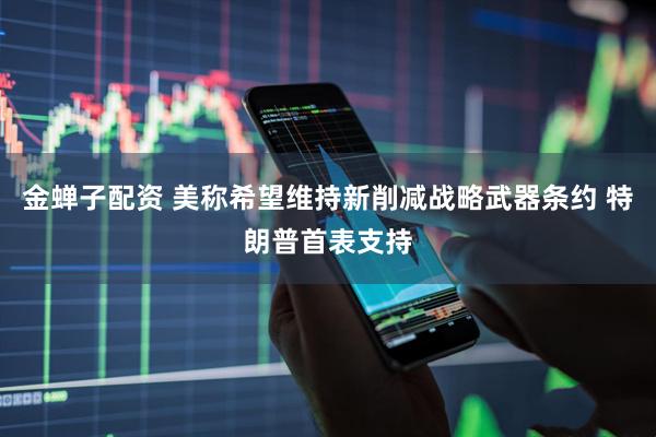金蝉子配资 美称希望维持新削减战略武器条约 特朗普首表支持