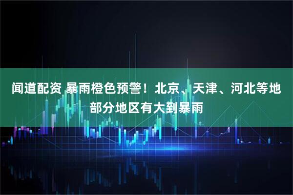 闻道配资 暴雨橙色预警！北京、天津、河北等地部分地区有大到暴雨