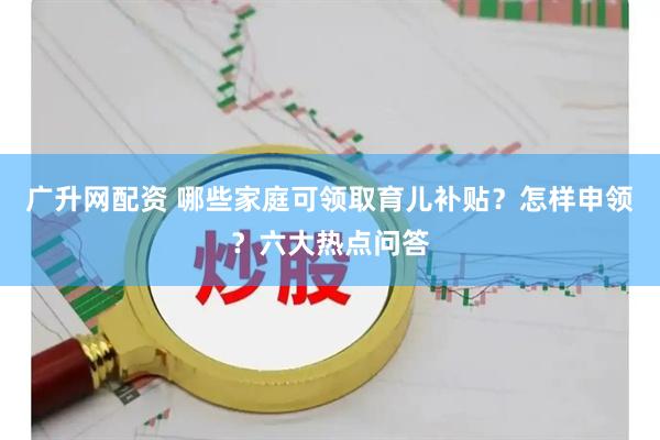 广升网配资 哪些家庭可领取育儿补贴？怎样申领？六大热点问答