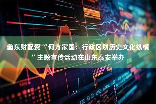 鑫东财配资 “何方家国：行政区划历史文化纵横”主题宣传活动在山东泰安举办