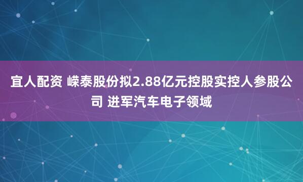 宜人配资 嵘泰股份拟2.88亿元控股实控人参股公司 进军汽车电子领域