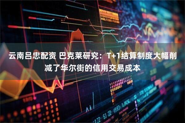 云南吕忠配资 巴克莱研究：T+1结算制度大幅削减了华尔街的信用交易成本
