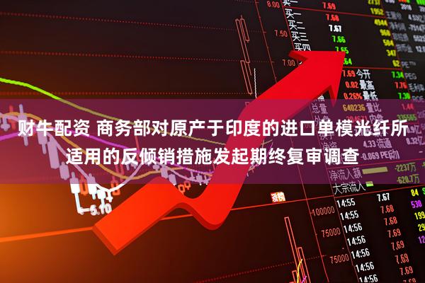 财牛配资 商务部对原产于印度的进口单模光纤所适用的反倾销措施发起期终复审调查