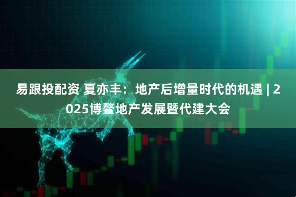 易跟投配资 夏亦丰：地产后增量时代的机遇 | 2025博鳌地产发展暨代建大会