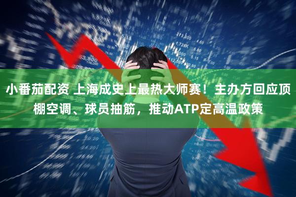 小番茄配资 上海成史上最热大师赛！主办方回应顶棚空调、球员抽筋，推动ATP定高温政策