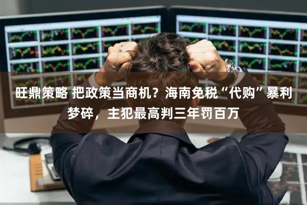 旺鼎策略 把政策当商机？海南免税“代购”暴利梦碎，主犯最高判三年罚百万