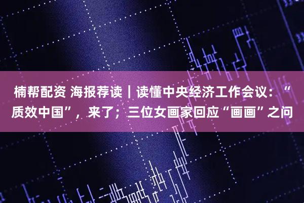楠帮配资 海报荐读｜读懂中央经济工作会议：“质效中国”，来了；三位女画家回应“画画”之问