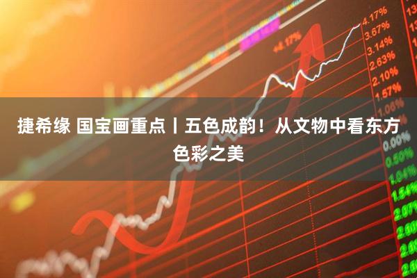 捷希缘 国宝画重点丨五色成韵！从文物中看东方色彩之美