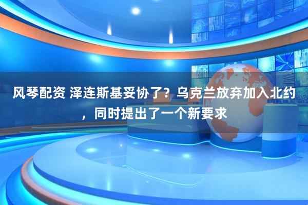风琴配资 泽连斯基妥协了？乌克兰放弃加入北约，同时提出了一个新要求