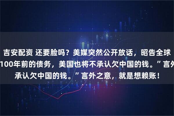 吉安配资 还要脸吗？美媒突然公开放话，昭告全球：“如果中国不偿还100年前的债务，美国也将不承认欠中国的钱。”言外之意，就是想赖账！