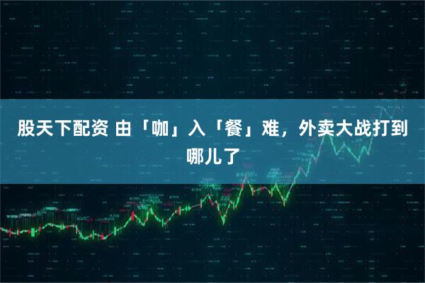股天下配资 由「咖」入「餐」难，外卖大战打到哪儿了