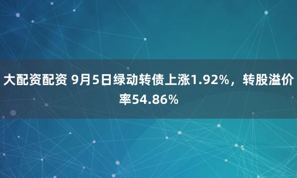 大配资配资 9月5日绿动转债上涨1.92%，转股溢价率54.86%