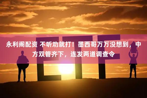 永利阁配资 不听劝就打！墨西哥万万没想到，中方双管齐下，连发两道调查令