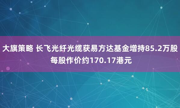 大旗策略 长飞光纤光缆获易方达基金增持85.2万股 每股作价约170.17港元