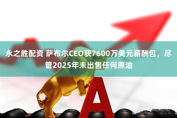 永之胜配资 萨布尔CEO获7600万美元薪酬包，尽管2025年未出售任何原油