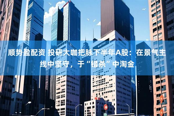 顺势盈配资 投研大咖把脉下半年A股：在景气主线中坚守，于“错杀”中淘金