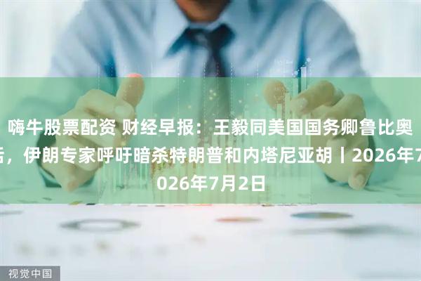 嗨牛股票配资 财经早报：王毅同美国国务卿鲁比奥通电话，伊朗专家呼吁暗杀特朗普和内塔尼亚胡丨2026年7月2日