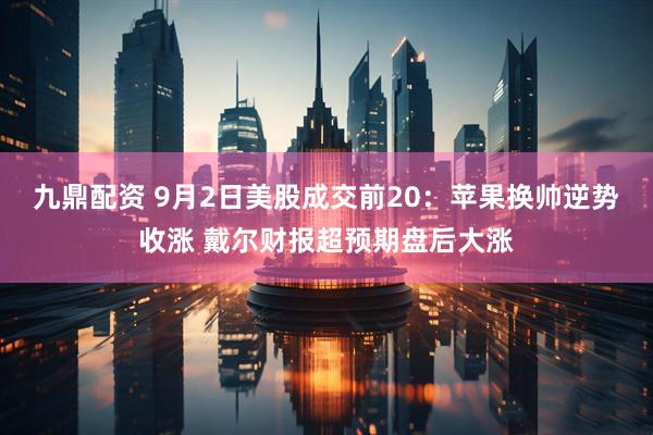 九鼎配资 9月2日美股成交前20：苹果换帅逆势收涨 戴尔财报超预期盘后大涨