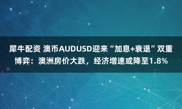 犀牛配资 澳币AUDUSD迎来“加息+衰退”双重博弈：澳洲房价大跌，经济增速或降至1.8%